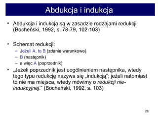 Abdukcja i indukcja  Abdukcja i indukcja są w zasadzie rodzajami redukcji (Bocheński, 1992, s. 78-79, 102-103)  Schemat redukcji:  Jeżeli A, to B  (zdanie warunkowe)  B  (następnik)  a więc  A  (poprzednik)  „ Jeżeli poprzednik jest uogólnieniem następnika, wtedy tego typu redukcję nazywa się „indukcją”; jeżeli natomiast to nie ma miejsca, wtedy mówimy o  redukcji nie-indukcyjnej .” (Bocheński, 1992, s. 103) 