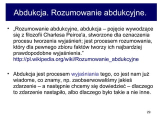 Abdukcja. Rozumowanie abdukcyjne.  „ Rozumowanie abdukcyjne, abdukcja – pojęcie wywodzące się z filozofii Charlesa Peirce'a, stworzone dla oznaczenia procesu tworzenia wyjaśnień; jest procesem rozumowania, który dla pewnego zbioru faktów tworzy ich najbardziej prawdopodobne wyjaśnienia.”  http://pl.wikipedia.org/wiki/Rozumowanie_abdukcyjne   Abdukcja jest procesem  wyjaśniania  tego, co jest nam już wiadome, co znamy, np. zaobserwowaliśmy jakieś zdarzenie – a następnie chcemy się dowiedzieć – dlaczego to zdarzenie nastąpiło, albo dlaczego było takie a nie inne. 