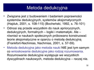 Metoda dedukcyjna  Związana jest z budowaniem i badaniem poprawności systemów dedukcyjnych, systemów aksjomatycznych (Hajduk, 2001, s. 108-115) (Bocheński, 1992, s. 76-101) Odnosi się przede wszystkim do nauk apriorycznych, dedukcyjnych, formalnych – logiki i matematyki. Ale – również w naukach społecznych próbowano konstruować teorie aksjomatyczne w oparciu o metodę dedukcyjną (Frankfort-Nachmias, Nachmias, 2001, s. 57-59).  Metoda dedukcyjna jako metoda nauki  NIE jest tym samym co  wnioskowanie dedukcyjne jako rodzaj rozumowania.  Rozumowanie dedukcyjne występuje we wszystkich dyscyplinach naukowych, metoda dedukcyjna – raczej nie. 