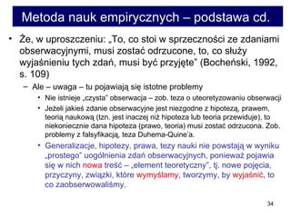 Metoda nauk empirycznych – podstawa cd.  Że, w uproszczeniu: „To, co stoi w sprzeczności ze zdaniami obserwacyjnymi, musi zostać odrzucone, to, co służy wyjaśnieniu tych zdań, musi być przyjęte” (Bocheński, 1992, s. 109)  Ale – uwaga – tu pojawiają się istotne problemy  Nie istnieje „czysta” obserwacja – zob. teza o uteoretyzowaniu obserwacji  Jeżeli jakieś zdanie obserwacyjne jest niezgodne z hipotezą, prawem, teorią naukową (tzn. jest inaczej niż hipoteza lub teoria przewiduje), to niekoniecznie dana hipoteza (prawo, teoria) musi zostać odrzucona. Zob. problemy z falsyfikacją, teza Duhema-Quine’a.  Generalizacje, hipotezy, prawa, tezy nauki nie powstają w wyniku „prostego” uogólnienia zdań obserwacyjnych, ponieważ pojawia się w nich  nowa  treść – „element teoretyczny”, tj. nowe pojęcia, przyczyny, związki, które  wymyślamy , tworzymy, by  wyjaśnić , to co zaobserwowaliśmy. 