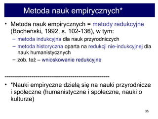 Metoda nauk empirycznych*  Metoda nauk empirycznych =  metody redukcyjne  (Bocheński, 1992, s. 102-136), w tym:  metoda indukcyjna  dla nauk przyrodniczych  metoda historyczna  oparta na  redukcji nie-indukcyjnej  dla nauk humanistycznych  zob. też –  wnioskowanie redukcyjne  --------------------------------------------------- *Nauki empiryczne dzielą się na nauki przyrodnicze i społeczne (humanistyczne i społeczne, nauki o kulturze)  