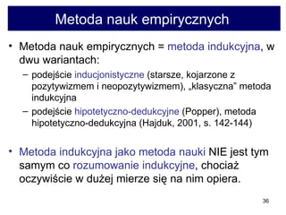Metoda nauk empirycznych  Metoda nauk empirycznych =  metoda indukcyjna , w dwu wariantach:  podejście  indukcjonistyczne  (starsze, kojarzone z pozytywizmem i neopozytywizmem), „klasyczna” metoda indukcyjna  podejście  hipotetyczno-dedukcyjne  (Popper), metoda hipotetyczno-dedukcyjna (Hajduk, 2001, s. 142-144) Metoda indukcyjna jako metoda nauki  NIE jest tym samym co  rozumowanie indukcyjne , chociaż oczywiście w dużej mierze się na nim opiera.  