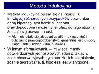 Metoda indukcyjna Metoda indukcyjna opiera się na intuicji, iż  im więcej różnorodnych przypadków  potwierdza daną hipotezę, tym bardziej jest ona prawdopodobna i możemy jej ufać, do tego stopnia, że staje się prawem nauki.  Ale – nie udało się jak dotąd ustalić – jak rozumieć i obliczać to prawdopodobieństwo, generalnie jest tu spory kłopot (zob. Grobler, 2008, s. 33-61)  W innym sformułowaniu – im więcej mamy potwierdzonych jednostkowych zdań o faktach, zdań obserwacyjnych, tym bardziej ich uogólnienie, zdanie teoretyczne, tj. hipoteza jest wiarygodne. 
