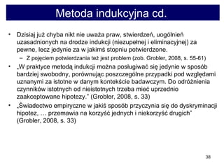 Metoda indukcyjna cd.  Dzisiaj już chyba nikt nie uważa praw, stwierdzeń, uogólnień uzasadnionych na drodze indukcji (niezupełnej i eliminacyjnej) za pewne, lecz jedynie za w jakimś stopniu potwierdzone.  Z pojęciem potwierdzania też jest problem (zob. Grobler, 2008, s. 55-61) „ W praktyce metodą indukcji można posługiwać się jedynie w sposób bardziej swobodny, porównując poszczególne przypadki pod względami uznanymi za istotne w danym kontekście badawczym. Do odróżnienia czynników istotnych od nieistotnych trzeba mieć uprzednio zaakceptowane hipotezy.” (Grobler, 2008, s. 33)  „ Świadectwo empiryczne w jakiś sposób przyczynia się do dyskryminacji hipotez, … przemawia na korzyść jednych i niekorzyść drugich” (Grobler, 2008, s. 33) 