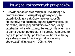 …  im więcej różnorodnych przypadków   „ Prawdopodobieństwo wniosku uzyskanego w drodze indukcji niezupełnej, głoszącego, że przedmiot klasy a (którą w pewien sposób obierzemy) ma cechę b, będzie tym większe, po pierwsze, im więcej przedmiotów danej klasy przebadamy i stwierdzimy, że wszystkie one mają tę samą cechę, po drugie, im bardziej różnorodne będą te przedmioty, po trzecie, im bardziej będą się różniły warunki, w których dokonujemy obserwacji” (Krajewski, 1998, s. 79)  
