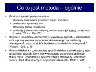 Co to jest metoda – ogólnie Metoda = sposób postępowania –  określony przez pewne dyrektywy, reguły, wytyczne  powtarzalny, systematyczny,  stosowany celowo i świadomie,  zawierający element normatywny, wartościujący (jak  należy  postępować) (Hajduk, 2001, s. 104-107) Metoda = „określony, powtarzalny i wyuczalny sposób – schemat lub wzór – postępowania, świadomie skierowanego na realizację pewnego celu poprzez dobór środków odpowiednich do tego celu” (Nowak, 1985, s. 19)  Metoda działania = „powtarzalny sposób działania zwiększający jego sprawność, sposób, który jest wyznaczony za pomocą spójnego zbioru reguł”, „świadomie i systematycznie stosowany, wzorcowy dobór i układ elementarnych czynności” (Kamiński, 1992, s. 201) 
