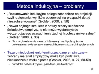 Metoda indukcyjna – problemy „ Rozumowanie indukcyjne polega zasadniczo na projekcji, czyli rzutowaniu, wyników obserwacji na przypadki dotąd niezaobserwowane” (Grobler, 2008, s. 58) „ Nawet najbogatsze, lecz z natury rzeczy skończone świadectwo empiryczne nie może wystarczyć do wyczerpującego uzasadnienia żadnej hipotezy uniwersalnej” (Grobler, 2008, s. 33)  Na marginesie – nie zawsze interesują nas hipotezy ściśle uniwersalne, zwłaszcza w naukach humanistycznych i społecznych  Teza o niedookreśleniu teorii przez dane empiryczne  – zebrany materiał empiryczny może być podstawą nieskończenie wielu hipotez (Grobler, 2008, s. 27, 58-59) paradoks doboru krzywej, paradoks „zielbieskości” 