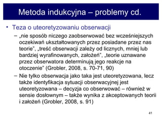 Metoda indukcyjna – problemy cd.  Teza o uteoretyzowaniu obserwacji   „ nie sposób niczego zaobserwować bez wcześniejszych oczekiwań ukształtowanych przez posiadane przez nas teorie”, „treść obserwacji zależy od licznych, mniej lub bardziej wyrafinowanych, założeń”, „teorie uznawane przez obserwatora determinują jego reakcje na otoczenie” (Grobler, 2008, s. 70-71, 90)  Nie tylko obserwacja jako taka jest uteoretyzowana, lecz także identyfikacja sytuacji obserwacyjnej jest uteoretyzowana – decyzja co obserwować – również w sensie dosłownym – także wynika z akceptowanych teorii i założeń (Grobler, 2008, s. 91)  