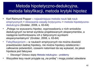 Metoda hipotetyczno-dedukcyjna,  metoda falsyfikacji, metoda krytyki hipotez Karl Raimund Popper   –  najważniejsza metoda nauki  lub  nauk empirycznych  =  stosowanie zasady krytycyzmu  =  metoda hipotetyczno-dedukcyjna  (Grobler, 2008, s. 63-64) „ Polega na wysuwaniu hipotez, wyprowadzaniu z nich wniosków dedukcyjnych na temat wyników projektowanych eksperymentów, a następnie konfrontowaniu ich z faktycznymi wynikami eksperymentalnymi’ (Grobler, 2008, s. 63-64)  Falsyfikacjonizm  – w naukach empirycznych nie można dowieść prawdziwości żadnej hipotezy, nie można hipotezy ostatecznie i całkowicie potwierdzić, czasami natomiast da się wykazać, że jakaś hipoteza jest fałszywa  Dlaczego? Zobacz slajdy  Metoda indukcyjna – problemy  Wszystkie tezy nauki przyjęte są „na próbę” i mogą zostać odwołane 