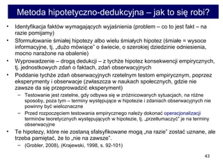 Metoda hipotetyczno-dedukcyjna – jak to się robi? Identyfikacja faktów wymagających wyjaśnienia (problem – co to jest fakt – na razie pomijamy)  Sformułowanie śmiałej hipotezy albo wielu śmiałych hipotez (śmiałe = wysoce informacyjne, tj. „dużo mówiące” o świecie, o szerokiej dziedzinie odniesienia, mocno narażone na obalenie)  Wyprowadzenie – drogą dedukcji – z tychże hipotez konsekwencji empirycznych, tj. jednostkowych zdań o faktach, zdań obserwacyjnych  Poddanie tychże zdań obserwacyjnych rzetelnym testom empirycznym, poprzez eksperymenty i obserwacje (zwłaszcza w naukach społecznych, gdzie nie zawsze da się przeprowadzić eksperyment) Testowanie jest rzetelne, gdy odbywa się w zróżnicowanych sytuacjach, na różne sposoby, poza tym – terminy występujące w hipotezie i zdaniach obserwacyjnych nie powinny być wieloznaczne  Przed rozpoczęciem testowania empirycznego należy dokonać  operacjonalizacji  terminów teoretycznych występujących w hipotezie, tj. „przetłumaczyć” je na terminy obserwacyjne  Te hipotezy, które nie zostaną sfalsyfikowane mogą „na razie” zostać uznane, ale trzeba pamiętać, że to „nie na zawsze”.  (Grobler, 2008), (Krajewski, 1998, s. 92-101) 