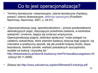 Co to jest operacjonalizacja?  Terminy teoretyczne i obserwacyjne, zdania teoretyczne (hipotezy, prawa) i zdania obserwacyjne,  definicje operacyjne  (Frankfort-Nachmias, Nachmias, 2001, s. 44-51)  „ Operacjonalizacja (ang. operationalization) – proces przekształcania abstrakcyjnych pojęć, dotyczących przedmiotu badania, w konkretne wskaźniki i zmienne, dające się zmierzyć empirycznie. Operacjonalizacja pojęcia „dobrobyt społeczny” może polegać na ustaleniu wskaźników, które zdaniem badaczy dotyczą tego pojęcia i są mierzalne w praktyczny sposób, tak jak produkt krajowy brutto, stopa bezrobocia, średnie zarobki, wartość posiadanych oszczędności, wydatki na kulturę i rozrywkę itd.”  http://dobrebadania.pl/slownik-badawczy.html?b=baza&szczegolowo=406  (odczyt 29.11.2009)  Zobacz też  http://www.calculemus.org/lect/08metod/3-indukcja.pdf   