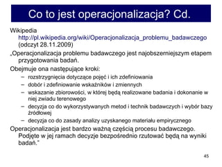 Co to jest operacjonalizacja? Cd.  Wikipedia  http://pl.wikipedia.org/wiki/Operacjonalizacja_problemu_badawczego  (odczyt 28.11.2009) „ Operacjonalizacja problemu badawczego jest najobszerniejszym etapem przygotowania badań. Obejmuje ona następujące kroki: rozstrzygnięcia dotyczące pojęć i ich zdefiniowania dobór i zdefiniowanie wskaźników i zmiennych wskazanie zbiorowości, w której będą realizowane badania i dokonanie w niej zwiadu terenowego decyzja co do wykorzystywanych metod i technik badawczych i wybór bazy źródłowej decyzja co do zasady analizy uzyskanego materiału empirycznego Operacjonalizacja jest bardzo ważną częścią procesu badawczego. Podjęte w jej ramach decyzje bezpośrednio rzutować będą na wyniki badań.” 