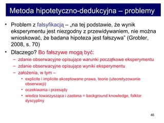 Metoda hipotetyczno-dedukcyjna – problemy   Problem z  falsyfikacją  – „na tej podstawie, że wynik eksperymentu jest niezgodny z przewidywaniem, nie można wnioskować, że badana hipoteza jest fałszywa” (Grobler, 2008, s. 70) Dlaczego?  Bo fałszywe mogą być:  zdanie obserwacyjne opisujące warunki początkowe eksperymentu  zdanie obserwacyjne opisujące wyniki eksperymentu założenia, w tym –  explicite i implicite akceptowane prawa, teorie (uteoretyzowanie obserwacji)  oczekiwania i przesądy  wiedza towarzysząca i zastana = background knowledge, folklor dyscypliny  