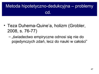 Metoda hipotetyczno-dedukcyjna – problemy cd.   Teza Duhema-Quine’a, holizm (Grobler, 2008, s. 76-77)  „świadectwo empiryczne odnosi się nie do pojedynczych zdań, lecz do nauki w całości”  
