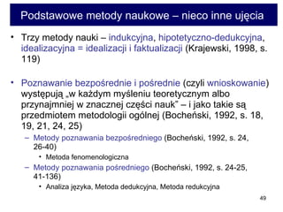 Podstawowe metody naukowe – nieco inne ujęcia  Trzy metody nauki –  indukcyjna ,  hipotetyczno-dedukcyjna ,  idealizacyjna = idealizacji i faktualizacji  (Krajewski, 1998, s. 119) Poznawanie bezpośrednie i pośrednie  (czyli  wnioskowanie ) występują „w każdym myśleniu teoretycznym albo przynajmniej w znacznej części nauk” – i jako takie są przedmiotem metodologii ogólnej (Bocheński, 1992, s. 18, 19, 21, 24, 25)  Metody poznawania bezpośredniego  (Bocheński, 1992, s. 24, 26-40)  Metoda fenomenologiczna Metody poznawania pośredniego  (Bocheński, 1992, s. 24-25, 41-136)  Analiza języka, Metoda dedukcyjna, Metoda redukcyjna 