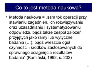 Co to jest metoda naukowa? Metoda naukowa = „sam tok operacji przy stawianiu zagadnień, ich rozwiązywaniu oraz uzasadnianiu i systematyzowaniu odpowiedzi, bądź także zespół założeń przyjętych jako ramy lub wytyczne badania (…), bądź wreszcie ogół czynności i środków zastosowanych do sprawnego osiągnięcia rezultatów badania” (Kamiński, 1992, s. 202) 