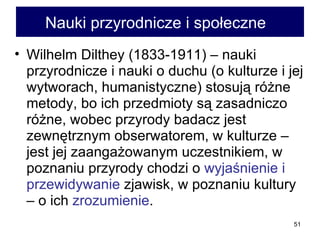 Nauki przyrodnicze i społeczne  Wilhelm Dilthey (1833-1911) – nauki przyrodnicze i nauki o duchu (o kulturze i jej wytworach, humanistyczne) stosują różne metody, bo ich przedmioty są zasadniczo różne, wobec przyrody badacz jest zewnętrznym obserwatorem, w kulturze – jest jej zaangażowanym uczestnikiem, w poznaniu przyrody chodzi o  wyjaśnienie i przewidywanie  zjawisk, w poznaniu kultury – o ich  zrozumienie . 