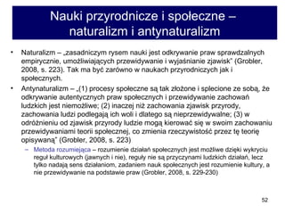 Nauki przyrodnicze i społeczne –  naturalizm i antynaturalizm Naturalizm – „zasadniczym rysem nauki jest odkrywanie praw sprawdzalnych empirycznie, umożliwiających przewidywanie i wyjaśnianie zjawisk” (Grobler, 2008, s. 223). Tak ma być zarówno w naukach przyrodniczych jak i społecznych.  Antynaturalizm – „(1) procesy społeczne są tak złożone i splecione ze sobą, że odkrywanie autentycznych praw społecznych i przewidywanie zachowań ludzkich jest niemożliwe; (2) inaczej niż zachowania zjawisk przyrody, zachowania ludzi podlegają ich woli i dlatego są nieprzewidywalne; (3) w odróżnieniu od zjawisk przyrody ludzie mogą kierować się w swoim zachowaniu przewidywaniami teorii społecznej, co zmienia rzeczywistość przez tę teorię opisywaną” (Grobler, 2008, s. 223)  Metoda rozumiejąca  – rozumienie działań społecznych jest możliwe dzięki wykryciu reguł kulturowych (jawnych i nie), reguły nie są przyczynami ludzkich działań, lecz tylko nadają sens działaniom, zadaniem nauk społecznych jest rozumienie kultury, a nie przewidywanie na podstawie praw (Grobler, 2008, s. 229-230)  