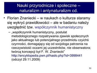 Nauki przyrodnicze i społeczne –  naturalizm i antynaturalizm cd.  Florian Znaniecki – w naukach o kulturze staramy się wykryć prawidłowości – ale w badaniu należy uwzględnić tzw.  współczynnik humanistyczny  „ współczynnik humanistyczny, postulat metodologicznego rozpatrywania zjawisk społecznych jako aktualnego lub potencjalnego przedmiotu czyichś czynności, domagający się od socjologa patrzenia na rzeczywistość oczami jej uczestników, nie obserwatora; twórcą koncepcji był F. W. Znaniecki”  http://encyklopedia.pwn.pl/haslo.php?id=3998441  (odczyt 29.11.2009) 