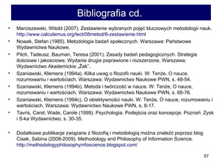 Bibliografia cd.   Marciszewski, Witold (2007). Zestawienie wybranych pojęć kluczowych metodologii nauk.  http://www.calculemus.org/lect/08metod/6-zestawienie.html   Nowak, Stefan (1985). Metodologia badań społecznych. Warszawa: Państwowe Wydawnictwa Naukowe.  Pilch, Tadeusz, Bauman, Teresa (2001). Zasady badań pedagogicznych. Strategie ilościowe i jakościowe. Wydanie drugie poprawione i rozszerzone. Warszawa: Wydawnictwo Akademickie „Żak”.  Szaniawski, Klemens (1994a). Kilka uwag o filozofii nauki. W: Tenże, O nauce, rozumowaniu i wartościach. Warszawa: Wydawnictwo Naukowe PWN, s. 48-54.  Szaniawski, Klemens (1994b). Metoda i twórczość w nauce. W: Tenże, O nauce, rozumowaniu i wartościach. Warszawa: Wydawnictwo Naukowe PWN, s. 68-76.  Szaniawski, Klemens (1994c). O obiektywności nauki. W: Tenże, O nauce, rozumowaniu i wartościach. Warszawa: Wydawnictwo Naukowe PWN, s. 8-17. Tavris, Carol; Wade, Carole (1999). Psychologia. Podejścia oraz koncepcje. Poznań: Zysk i S-ka Wydawnictwo, s. 30-35.  Dodatkowe publikacje związane z filozofią i metodologią można znaleźć poprzez blog Cisek, Sabina (2008-2009).  Methodology and Philosophy of Information Science .  http://methodologyphilosophyinfoscience.blogspot.com/   