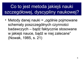 Co to jest metoda jakiejś nauki szczegółowej, dyscypliny naukowej? Metody danej nauki = „ogólnie pojmowane schematy poszczególnych czynności badawczych – bądź faktycznie stosowane w jakiejś nauce, bądź w niej zalecane” (Nowak, 1985, s. 21)  