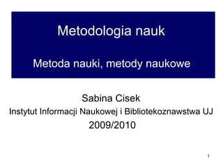 Metodologia nauk   Metoda nauki, metody naukowe  Sabina Cisek  Instytut Informacji Naukowej i Bibliotekoznawstwa UJ  2009/2010 