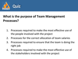 <ul><li>What is the purpose of Team Management Processes? </li></ul><ul><ul><li>Processes required to make the most effect...
