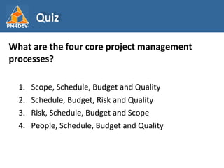 <ul><li>What are the four core project management processes? </li></ul><ul><ul><li>Scope, Schedule, Budget and Quality </l...