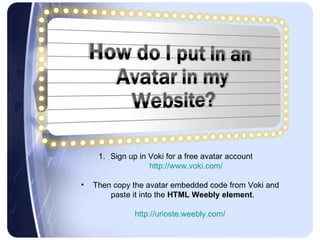 Sign up in Voki for a free avatar account  http://www.voki.com/ Then copy the avatar embedded code from Voki and paste it into the  HTML Weebly element .  http://urioste.weebly.com/ 