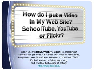 Again use the  HTML Weebly element  to embed your  School Tube (15 mins.), YouTube URL code or Flickr code.  You get two free short videos to upload a month with Flickr.  Each video can be 90 seconds long,  and it will not be blocked at school.  http://www.flickr.com/  