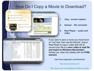 How Do I Copy a Movie to Download?  Jing – screen capture Zamzar  - file converter Real Player – audio and video  If you want to save a movie you have found on YouTube, then use the Zamzar, Jing or Real Player to copy a video web site to convert your file to a  wmv video or mp4 file and import to Windows Moviemaker .  Embed you video into weebly with the  HTML element .  http://www.jingproject.com/download/ http://www.zamzar.com/ http://www.real.com/realplayer/media-converter 