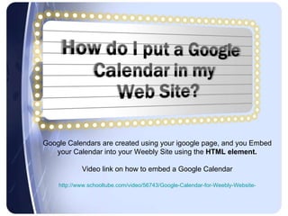 Google Calendars are created using your igoogle page, and you Embed your Calendar into your Weebly Site using the  HTML element. Video link on how to embed a Google Calendar http://www.schooltube.com/video/56743/Google-Calendar-for-Weebly-Website- 