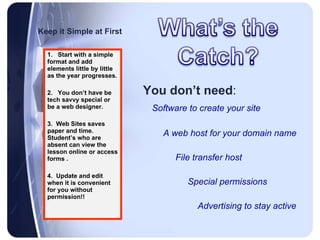 Keep it Simple at First You don’t need : Software to create your site  A web host for your domain name   File transfer host   Special permissions   Advertising to stay active   1.  Start with a simple format and add elements little by little as the year progresses. 2.  You don’t have be tech savvy special or be a web designer. 3.  Web Sites saves paper and time. Student’s who are absent can view the lesson online or access forms .  4.  Update and edit when it is convenient for you without permission!! 