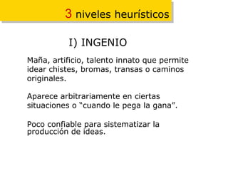 3  niveles heurísticos Maña, artificio, talento innato que permite idear chistes, bromas, transas o caminos originales. Aparece arbitrariamente en ciertas situaciones o “cuando le pega la gana”. Poco confiable para sistematizar la producción de ideas. I) INGENIO 