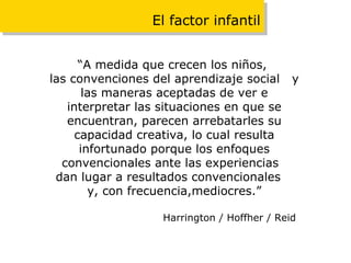 El factor infantil “ A medida que crecen los niños,  las convenciones del aprendizaje social  y las maneras aceptadas de ver e interpretar las situaciones en que se encuentran, parecen arrebatarles su capacidad creativa, lo cual resulta infortunado porque los enfoques convencionales ante las experiencias  dan lugar a resultados convencionales  y, con frecuencia,mediocres.” Harrington / Hoffher / Reid   