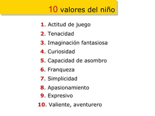 10  valores del niño 1 . Actitud de juego 2 . Tenacidad 3 . Imaginación fantasiosa 4 . Curiosidad 5 . Capacidad de asombro 6 . Franqueza  7 . Simplicidad  8 . Apasionamiento  9 . Expresivo  10 . Valiente, aventurero 