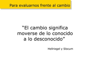 Para evaluarnos frente al cambio “ El cambio significa moverse de lo conocido a lo desconocido”   Hellriegel y Slocum 