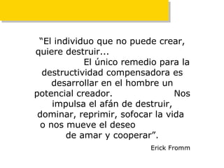 “ El individuo que no puede crear, quiere destruir...  El único remedio para la destructividad compensadora es desarrollar en el hombre un potencial creador.  Nos impulsa el   afán de destruir, dominar, reprimir, sofocar la vida  o nos mueve el deseo  de amar y cooperar”. Erick Fromm 