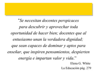 “ Se necesitan docentes perspicaces para descubrir y aprovechar toda  oportunidad de hacer bien; docentes que al entusiasmo unan la verdadera dignidad;  que sean capaces de dominar y aptos para enseñar, que inspiren pensamientos, despierten energía e impartan valor y vida .”  Elena G. White  La Educación pág. 279 