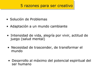5 razones para ser creativo Solución de Problemas Adaptación a un mundo cambiante Intensidad de vida, alegría por vivir, actitud de juego (salud mental) Necesidad de trascender, de transformar el mundo Desarrollo al máximo del potencial espiritual del ser humano 