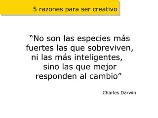 5 razones para ser creativo “ No son las especies más fuertes las que sobreviven, ni las más inteligentes,  sino las que mejor responden al cambio”   Charles Darwin 
