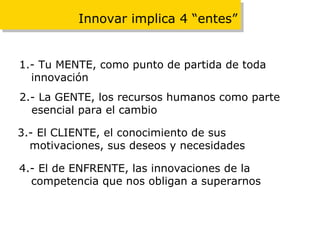 Innovar implica 4 “entes” 1.- Tu MENTE, como punto de partida de toda innovación 2.- La GENTE, los recursos humanos como parte esencial para el cambio 3.- El CLIENTE, el conocimiento de sus motivaciones, sus deseos y necesidades 4.- El de ENFRENTE, las innovaciones de la competencia que nos obligan a superarnos 