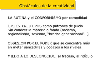 Obstáculos de la creatividad LA RUTINA y el CONFORMISMO por comodidad LOS ESTEREOTIPOS como patrones de juicio Sin conocer la materia a fondo (racismo,  regionalismo, sexismo, “brecha generacional”…) OBSESION POR EL PODER que se concentra más en meter sancadillas y codazos a los rivales MIEDO A LO DESCONOCIDO, al fracaso, al ridículo 