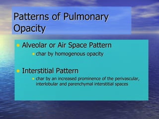 Patterns of Pulmonary Opacity Alveolar or Air Space Pattern char by homogenous opacity Interstitial Pattern  char by an increased prominence of the perivascular, interlobular and parenchymal interstitial spaces 