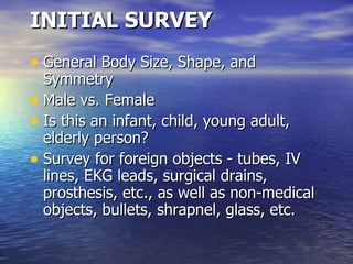 INITIAL SURVEY General Body Size, Shape, and Symmetry  Male vs. Female  Is this an infant, child, young adult, elderly person?  Survey for foreign objects - tubes, IV lines, EKG leads, surgical drains, prosthesis, etc., as well as non-medical objects, bullets, shrapnel, glass, etc.  