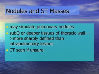 Nodules and ST Masses may simulate pulmonary nodules subQ or deeper tissues of thoracic wall--->more sharply defined than intrapulmonary lesions CT scan if unsure 