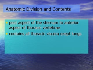 Anatomic Division and Contents post aspect of the sternum to anterior aspect of thoracic vertebrae contains all thoracic viscera exept lungs 