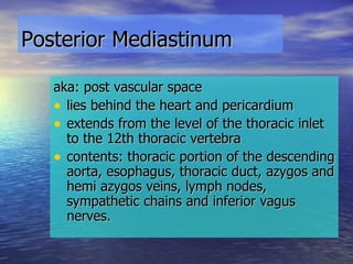 Posterior Mediastinum   aka: post vascular space lies behind the heart and pericardium extends from the level of the thoracic inlet to the 12th thoracic vertebra contents: thoracic portion of the descending aorta, esophagus, thoracic duct, azygos and hemi azygos veins, lymph nodes, sympathetic chains and inferior vagus nerves. 