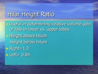 Hilar Height Ratio Useful in determining relative volume gain or loss in lower vs. upper lobes Height above hilum Height below hilum Right=1.3  Left= 0.84 