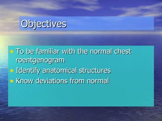 Objectives To be familiar with the normal chest roentgenogram Identify anatomical structures Know deviations from normal 